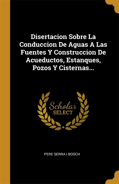 Disertacion sobre la conduccion de aguas a las fuentes y construccion de acueductos, estanques, pozos y cisternas
